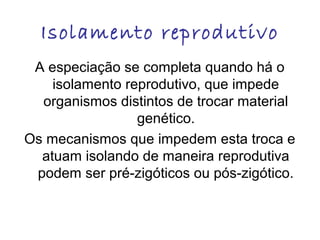 Isolamento reprodutivo
A especiação se completa quando há o
isolamento reprodutivo, que impede
organismos distintos de trocar material
genético.
Os mecanismos que impedem esta troca e
atuam isolando de maneira reprodutiva
podem ser pré-zigóticos ou pós-zigótico.

 