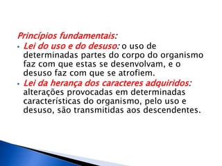 Princípios fundamentais:
 Lei do uso e do desuso: o uso de
determinadas partes do corpo do organismo
faz com que estas se desenvolvam, e o
desuso faz com que se atrofiem.
 Lei da herança dos caracteres adquiridos:
alterações provocadas em determinadas
características do organismo, pelo uso e
desuso, são transmitidas aos descendentes.
 