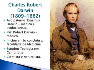 Charles Robert
Darwin
(1809-1882)
 Avô paterno: Erasmus
Darwin – médico e
evolucionista.
 Pai: Robert Darwin –
médico.
 Iniciou e não concluiu a
faculdade de Medicina.
 Estudou Teologia em
Cambridge.
 Cientista e naturalista.
 