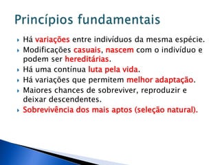  Há variações entre indivíduos da mesma espécie.
 Modificações casuais, nascem com o indivíduo e
podem ser hereditárias.
 Há uma contínua luta pela vida.
 Há variações que permitem melhor adaptação.
 Maiores chances de sobreviver, reproduzir e
deixar descendentes.
 Sobrevivência dos mais aptos (seleção natural).
 