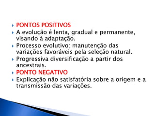  PONTOS POSITIVOS
 A evolução é lenta, gradual e permanente,
visando à adaptação.
 Processo evolutivo: manutenção das
variações favoráveis pela seleção natural.
 Progressiva diversificação a partir dos
ancestrais.
 PONTO NEGATIVO
 Explicação não satisfatória sobre a origem e a
transmissão das variações.
 