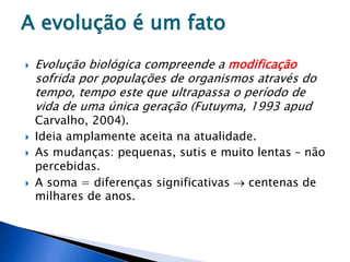 A evolução é um fato
 Evolução biológica compreende a modificação
sofrida por populações de organismos através do
tempo, tempo este que ultrapassa o período de
vida de uma única geração (Futuyma, 1993 apud
Carvalho, 2004).
 Ideia amplamente aceita na atualidade.
 As mudanças: pequenas, sutis e muito lentas – não
percebidas.
 A soma = diferenças significativas  centenas de
milhares de anos.
 