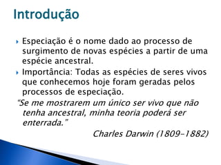  Especiação é o nome dado ao processo de
surgimento de novas espécies a partir de uma
espécie ancestral.
 Importância: Todas as espécies de seres vivos
que conhecemos hoje foram geradas pelos
processos de especiação.
“Se me mostrarem um único ser vivo que não
tenha ancestral, minha teoria poderá ser
enterrada.”
Charles Darwin (1809-1882)
Introdução
 