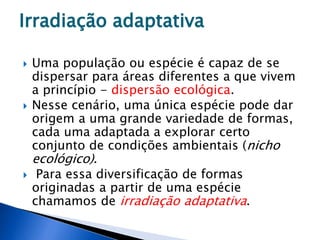 Irradiação adaptativa
 Uma população ou espécie é capaz de se
dispersar para áreas diferentes a que vivem
a princípio - dispersão ecológica.
 Nesse cenário, uma única espécie pode dar
origem a uma grande variedade de formas,
cada uma adaptada a explorar certo
conjunto de condições ambientais (nicho
ecológico).
 Para essa diversificação de formas
originadas a partir de uma espécie
chamamos de irradiação adaptativa.
 