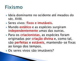  Ideia dominante no ocidente até meados do
séc. XVIII.
 Seres vivos: fixos e imutáveis.
 Mundo estático e as espécies surgiram
independentemente umas das outras.
 Para os criacionistas, as espécies foram
originadas por criação divina e, como tal,
são perfeitas e estáveis, mantendo-se fixas
ao longo dos tempos.
 Os seres vivos são imutáveis?
 