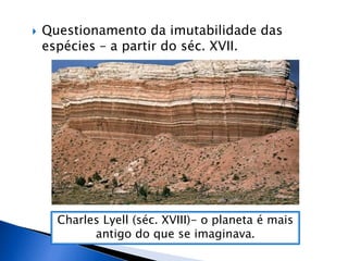  Questionamento da imutabilidade das
espécies – a partir do séc. XVII.
Charles Lyell (séc. XVIII)- o planeta é mais
antigo do que se imaginava.
 