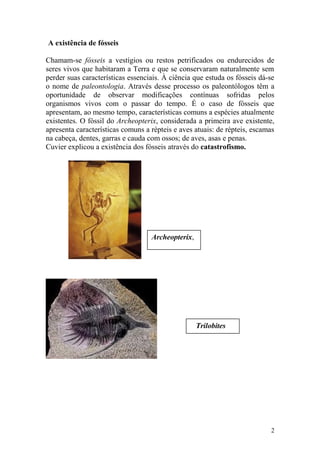 A existência de fósseis
Chamam-se fósseis a vestígios ou restos petrificados ou endurecidos de
seres vivos que habitaram a Terra e que se conservaram naturalmente sem
perder suas características essenciais. À ciência que estuda os fósseis dá-se
o nome de paleontologia. Através desse processo os paleontólogos têm a
oportunidade de observar modificações contínuas sofridas pelos
organismos vivos com o passar do tempo. É o caso de fósseis que
apresentam, ao mesmo tempo, características comuns a espécies atualmente
existentes. O fóssil do Archeopterix, considerada a primeira ave existente,
apresenta características comuns a répteis e aves atuais: de répteis, escamas
na cabeça, dentes, garras e cauda com ossos; de aves, asas e penas.
Cuvier explicou a existência dos fósseis através do catastrofismo.
2
Archeopterix,
Trilobites
 