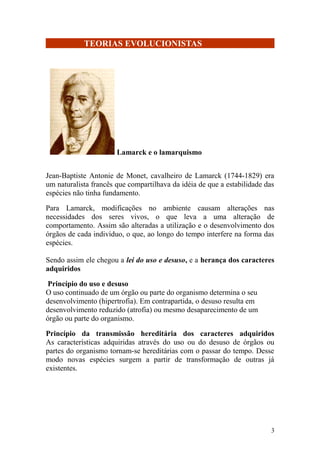 TEORIAS EVOLUCIONISTAS
Lamarck e o lamarquismo
Jean-Baptiste Antonie de Monet, cavalheiro de Lamarck (1744-1829) era
um naturalista francês que compartilhava da idéia de que a estabilidade das
espécies não tinha fundamento.
Para Lamarck, modificações no ambiente causam alterações nas
necessidades dos seres vivos, o que leva a uma alteração de
comportamento. Assim são alteradas a utilização e o desenvolvimento dos
órgãos de cada indivíduo, o que, ao longo do tempo interfere na forma das
espécies.
Sendo assim ele chegou a lei do uso e desuso, e a herança dos caracteres
adquiridos
Princípio do uso e desuso
O uso continuado de um órgão ou parte do organismo determina o seu
desenvolvimento (hipertrofia). Em contrapartida, o desuso resulta em
desenvolvimento reduzido (atrofia) ou mesmo desaparecimento de um
órgão ou parte do organismo.
Princípio da transmissão hereditária dos caracteres adquiridos
As características adquiridas através do uso ou do desuso de órgãos ou
partes do organismo tornam-se hereditárias com o passar do tempo. Desse
modo novas espécies surgem a partir de transformação de outras já
existentes.
3
 