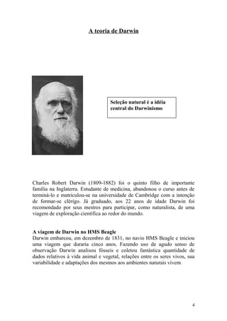 A teoria de Darwin
Charles Robert Darwin (1809-1882) foi o quinto filho de importante
família na Inglaterra. Estudante de medicina, abandonou o curso antes de
terminá-lo e matriculou-se na universidade de Cambridge com a intenção
de formar-se clérigo. Já graduado, aos 22 anos de idade Darwin foi
recomendado por seus mestres para participar, como naturalista, de uma
viagem de exploração científica ao redor do mundo.
A viagem de Darwin no HMS Beagle
Darwin embarcou, em dezembro de 1831, no navio HMS Beagle e iniciou
uma viagem que duraria cinco anos. Fazendo uso de agudo senso de
observação Darwin analisou fósseis e coletou fantástica quantidade de
dados relativos à vida animal e vegetal, relações entre os seres vivos, sua
variabilidade e adaptações dos mesmos aos ambientes naturais vivem.
4
Seleção natural é a idéia
central do Darwinismo
 