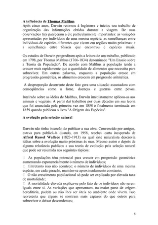 A influência de Thomas Malthus
Após cinco anos, Darwin retornou à Inglaterra e iniciou seu trabalho de
organização das informações obtidas durante a viagem. De suas
observações três pareceram a ele particularmente importantes: as variações
apresentadas por indivíduos de uma mesma espécie; as semelhanças entre
indivíduos de espécies diferentes que vivem em regiões muito próximas; e
a semelhança entre fósseis que encontrou e espécies atuais.
Os estudos de Darwin progrediram após a leitura de um trabalho, publicado
em 1798, por Thomas Malthus (1766-1834) denominado "Um Ensaio sobre
a Teoria da População". De acordo com Malthus a população tende a
crescer mais rapidamente que a quantidade de alimentos que necessita para
sobreviver. Em outras palavras, enquanto a população cresce em
progressão geométrica, os alimentos crescem em progressão aritmética.
A desproporção decorrente deste fato gera uma situação assustadora com
conseqüências como a fome, doenças e guerras entre povos.
Inteirado sobre as idéias de Malthus, Darwin imediatamente aplicou-as aos
animais e vegetais. A partir daí trabalhou por duas décadas em sua teoria
que foi anunciada pela primeira vez em 1858 e finalmente terminada em
1859 quando publicou o livro "A Origem das Espécies".
A evolução pela seleção natural
Darwin não tinha intenção de publicar a sua obra. Convencido por amigos,
estava para publicá-la quando, em 1958, recebeu carta inesperada de
Alfred Russel Wallace (1823-1913) na qual este naturalista descrevia
idéias sobre a evolução muito próximas às suas. Mesmo assim e depois de
alguma relutância publicou a sua teoria de evolução pela seleção natural
que pode ser resumida nos seguintes tópicos:
 As populações têm potencial para crescer em progressão geométrica
aumentando exponencialmente o número de indivíduos;
 Entretanto isso não acontece: o número de indivíduos de uma mesma
espécie, em cada geração, mantém-se aproximadamente constante;
 O não crescimento populacional só pode ser explicado por elevada taxa
de mortalidade;
 A mortalidade elevada explica-se pelo fato de os indivíduos não serem
iguais entre si. As variações que apresentam, na maior parte de origem
hereditária, podem ou não lhes ser úteis no ambiente onde vivem. Isso
representa que alguns se mostram mais capazes do que outros para
sobreviver e deixar descendentes;
6
 