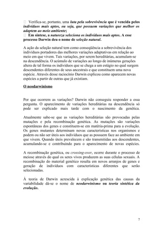  Verifica-se, portanto, uma luta pela sobrevivência que é vencida pelos
indivíduos mais aptos, ou seja, que possuem variações que melhor os
adaptem ao meio ambiente;
 Em síntese, a natureza seleciona os indivíduos mais aptos. A esse
processo Darwin deu o nome de seleção natural.
A ação da seleção natural tem como conseqüência a sobrevivência dos
indivíduos portadores das melhores variações adaptativas em relação ao
meio em que vivem. Tais variações, por serem hereditárias, acumulam-se
na descendência. O acúmulo de variações ao longo de inúmeras gerações
altera de tal forma os indivíduos que se chega a um estágio no qual surgem
descendentes diferentes de seus ancestrais e que constituem uma nova
espécie. Através desse raciocínio Darwin explicou como aparecem novas
espécies a partir de outras que já existiam.
O neodarwinismo
Por que ocorrem as variações? Darwin não conseguiu responder a essa
pergunta. O aparecimento de variações hereditárias na descendência só
pode ser explicado mais tarde com o nascimento da genética.
Atualmente sabe-se que as variações hereditárias são provocadas pelas
mutações e pela recombinação genética. As mutações são variações
espontâneas dos genes e constituem-se em matéria-prima para a evolução.
Os genes mutantes determinam novas características nos organismos e
podem ou não ser úteis aos indivíduos que as possuem face ao ambiente em
que vivem. Quando úteis prevalecem e são transmitidas aos descendentes,
acumulando-se e contribuindo para o aparecimento de novas espécies.
A recombinação genética, ou crossing-over, ocorre durante o processo de
meiose através do qual os seres vivos produzem as suas células sexuais. A
recombinação do material genético resulta em novos arranjos de genes e
geração de indivíduos com características diferentes que serão
selecionadas.
À teoria de Darwin acrescida à explicação genética das causas da
variabilidade dá-se o nome de neodarwinismo ou teoria sintética da
evolução.
7
 