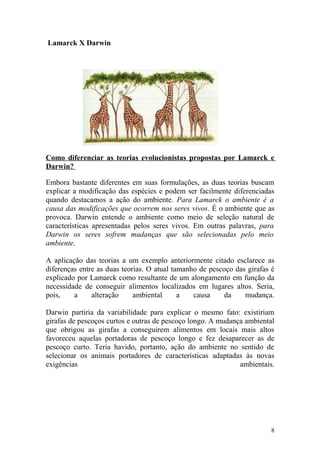 Lamarck X Darwin
Como diferenciar as teorias evolucionistas propostas por Lamarck e
Darwin?
Embora bastante diferentes em suas formulações, as duas teorias buscam
explicar a modificação das espécies e podem ser facilmente diferenciadas
quando destacamos a ação do ambiente. Para Lamarck o ambiente é a
causa das modificações que ocorrem nos seres vivos. É o ambiente que as
provoca. Darwin entende o ambiente como meio de seleção natural de
características apresentadas pelos seres vivos. Em outras palavras, para
Darwin os seres sofrem mudanças que são selecionadas pelo meio
ambiente.
A aplicação das teorias a um exemplo anteriormente citado esclarece as
diferenças entre as duas teorias. O atual tamanho de pescoço das girafas é
explicado por Lamarck como resultante de um alongamento em função da
necessidade de conseguir alimentos localizados em lugares altos. Seria,
pois, a alteração ambiental a causa da mudança.
Darwin partiria da variabilidade para explicar o mesmo fato: existiriam
girafas de pescoços curtos e outras de pescoço longo. A mudança ambiental
que obrigou as girafas a conseguirem alimentos em locais mais altos
favoreceu aquelas portadoras de pescoço longo e fez desaparecer as de
pescoço curto. Teria havido, portanto, ação do ambiente no sentido de
selecionar os animais portadores de características adaptadas às novas
exigências ambientais.
8
 