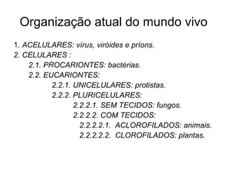 Organização atual do mundo vivo
1. ACELULARES: vírus, viróides e príons.
2. CELULARES :
    2.1. PROCARIONTES: bactérias.
    2.2. EUCARIONTES:
           2.2.1. UNICELULARES: protistas.
           2.2.2. PLURICELULARES:
                  2.2.2.1. SEM TECIDOS: fungos.
                  2.2.2.2. COM TECIDOS:
                    2.2.2.2.1. ACLOROFILADOS: animais.
                    2.2.2.2.2. CLOROFILADOS: plantas.
 