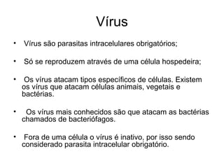Vírus
•   Vírus são parasitas intracelulares obrigatórios;

•   Só se reproduzem através de uma célula hospedeira;

•    Os vírus atacam tipos específicos de células. Existem
    os vírus que atacam células animais, vegetais e
    bactérias.

•    Os vírus mais conhecidos são que atacam as bactérias
    chamados de bacteriófagos.

•    Fora de uma célula o vírus é inativo, por isso sendo
    considerado parasita intracelular obrigatório.
 