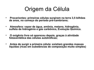 Origem da Célula
•   Procariontes: primeiras células surgiram na terra 3,5 bilhões
    de anos, no começo do período pré-cambriano;

•   Atmosfera: vapor de água, amônia, metano, hidrogênio,
    sulfeto de hidrogênio e gás carbônico, Evolução Química.

•    O oxigênio livre só apareceu depois, graças à atividade
    fotossintética das células autotróficas;

•    Antes de surgir a primeira célula: existiam grandes massas
    líquidas (ricas em substâncias de composição muito simples)
 