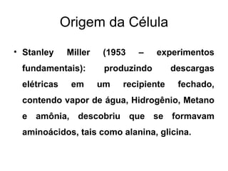 Origem da Célula

• Stanley     Miller   (1953   –     experimentos
 fundamentais):         produzindo       descargas
 elétricas     em      um   recipiente    fechado,
 contendo vapor de água, Hidrogênio, Metano
 e amônia, descobriu que se formavam
 aminoácidos, tais como alanina, glicina.
 