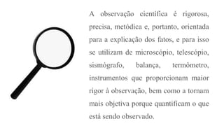 A observação científica é rigorosa,
precisa, metódica e, portanto, orientada
para a explicação dos fatos, e para isso
se utilizam de microscópio, telescópio,
sismógrafo, balança, termômetro,
instrumentos que proporcionam maior
rigor à observação, bem como a tornam
mais objetiva porque quantificam o que
está sendo observado.
 