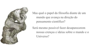 Mas qual o papel da filosofia diante de um
mundo que avança na direção do
pensamento científico?
Será mesmo possível fazer desaparecerem
nossas crenças e ideias sobre o mundo e o
Universo?
 