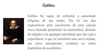 Galileu
Galileu foi capaz de enfrentar a autoridade
religiosa de seu tempo. Ele foi um dos
responsáveis pelo nascimento de uma ciência
nova, baseada puramente na matemática, distante
da religião e de qualquer autoridade que não seja a
experiência, o que se constituiu uma nova atitude,
um novo pensamento, contrário ao estilo
dogmático da escolástica.
 