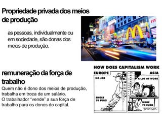 Propriedade privada dos meios
de produção
  as pessoas, individualmente ou
  em sociedade, são donas dos
  meios de produção.




remuneração da força de
trabalho
Quem não é dono dos meios de produção,
trabalha em troca de um salário.
O trabalhador “vende” a sua força de
trabalho para os donos do capital.
 