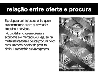 É a disputa de interesses entre quem
quer comprar e quem quer vender
produtos e serviços.
No capitalismo, quem orienta a
economia é o mercado, ou seja, se há
muita mercadoria e pouca procura pelos
consumidores, o valor do produto
diminui, o contrário eleva os preços.
 