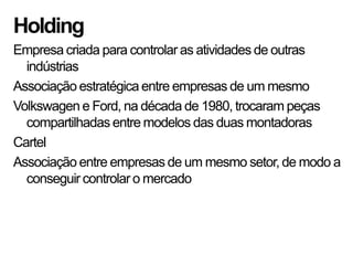 Holding
Empresa criada para controlar as atividades de outras
  indústrias
Associação estratégica entre empresas de um mesmo
Volkswagen e Ford, na década de 1980, trocaram peças
  compartilhadas entre modelos das duas montadoras
Cartel
Associação entre empresas de um mesmo setor, de modo a
  conseguir controlar o mercado
 