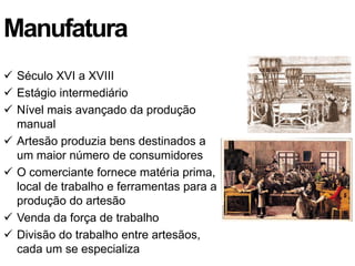 Manufatura
 Século XVI a XVIII
 Estágio intermediário
 Nível mais avançado da produção
  manual
 Artesão produzia bens destinados a
  um maior número de consumidores
 O comerciante fornece matéria prima,
  local de trabalho e ferramentas para a
  produção do artesão
 Venda da força de trabalho
 Divisão do trabalho entre artesãos,
  cada um se especializa
 