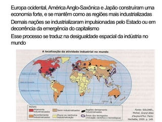 • Europa ocidental, América Anglo-Saxônica e Japão construíram uma
  economia forte, e se mantêm como as regiões mais industrializadas
• Demais nações se industrializaram impulsionadas pelo Estado ou em
  decorrência da emergência do capitalismo
• Esse processo se traduz na desigualdade espacial da indústria no
  mundo
 