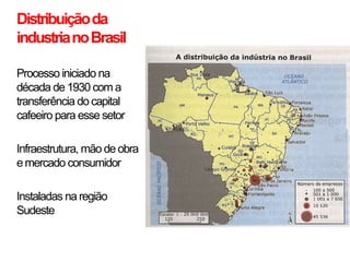 •   Distribuição da
    industria no Brasil

•   Processo iniciado na
    década de 1930 com a
    transferência do capital
    cafeeiro para esse setor

•   Infraestrutura, mão de obra
    e mercado consumidor

•   Instaladas na região
    Sudeste
 