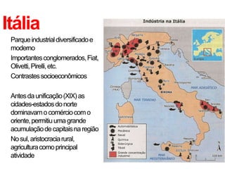 Itália
• Parque industrial diversificado e
  moderno
• Importantes conglomerados, Fiat,
  Olivetti, Pirelli, etc.
• Contrastes socioeconômicos

• Antes da unificação (XIX) as
  cidades-estados do norte
  dominavam o comércio com o
  oriente, permitiu uma grande
  acumulação de capitais na região
• No sul, aristocracia rural,
  agricultura como principal
  atividade
 