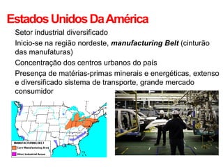 Estados Unidos Da América
• Setor industrial diversificado
• Inicio-se na região nordeste, manufacturing Belt (cinturão
  das manufaturas)
• Concentração dos centros urbanos do país
• Presença de matérias-primas minerais e energéticas, extenso
  e diversificado sistema de transporte, grande mercado
  consumidor
 