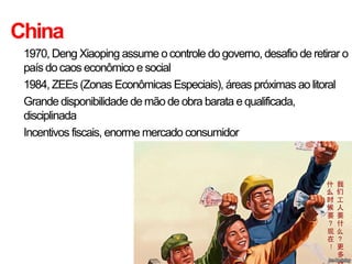China
• 1970, Deng Xiaoping assume o controle do governo, desafio de retirar o
  país do caos econômico e social
• 1984, ZEEs (Zonas Econômicas Especiais), áreas próximas ao litoral
• Grande disponibilidade de mão de obra barata e qualificada,
  disciplinada
• Incentivos fiscais, enorme mercado consumidor
 