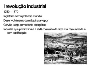 I revolução industrial
1750 – 1870
Inglaterra como potência mundial
Desenvolvimento da máquina a vapor
Carvão surge como fonte energética
Indústria que predomina é a têxtil com mão de obra mal remunerada e
   sem qualificação
 
