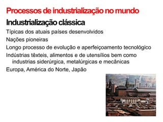 Processos de industrialização no mundo
Industrialização clássica
Típicas dos atuais países desenvolvidos
Nações pioneiras
Longo processo de evolução e aperfeiçoamento tecnológico
Indústrias têxteis, alimentos e de utensílios bem como
   industrias siderúrgica, metalúrgicas e mecânicas
Europa, América do Norte, Japão
 