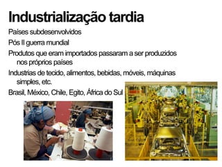 Industrialização tardia
Países subdesenvolvidos
Pós IIguerra mundial
Produtos que eram importados passaram aser produzidos
nos próprios países
Industrias de tecido, alimentos, bebidas, móveis, máquinas
simples, etc.
Brasil, México, Chile, Egito, África do Sul
 