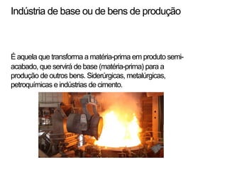 Indústria de base ou de bens de produção
Éaquela que transforma a matéria-prima em produto semi-
acabado, que servirá de base (matéria-prima) para a
produção de outros bens. Siderúrgicas, metalúrgicas,
petroquímicas eindústrias de cimento.
 