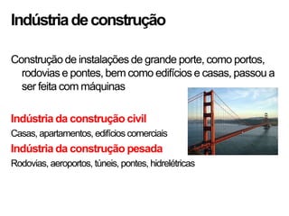 Indústriadeconstrução
Construção de instalações de grande porte, como portos,
rodovias e pontes, bem como edifícios e casas, passou a
ser feita com máquinas
Indústria da construção civil
Casas, apartamentos, edifícios comerciais
Indústria da construção pesada
Rodovias, aeroportos, túneis, pontes, hidrelétricas
 