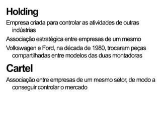 Holding
Empresa criada para controlar as atividades de outras
indústrias
Associação estratégica entre empresas de um mesmo
Volkswagen e Ford, na década de 1980, trocaram peças
compartilhadas entre modelos das duas montadoras
Cartel
Associação entre empresas de um mesmo setor, de modo a
conseguir controlar o mercado
 