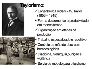 Taylorismo:
Engenheiro Frederick W.Taylor
(1856 – 1915)
Forma de aumentar a produtividade
em menos tempo
Organização em etapas de
produção
Trabalho especializado e repetitivo
Controle de mão de obra com
horários rígidos
Disciplina, hierarquia,punição e
vigilância
Serviu de modelo para o fordismo
 