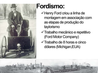 Fordismo:
Henry Ford criou a linha de
montagem em associação com
as etapas de produção do
taylorismo
Trabalho mecânico e repetitivo
(Ford Motor Company)
Trabalho de 8 horas e cinco
dólares (Michigan,EUA)
 