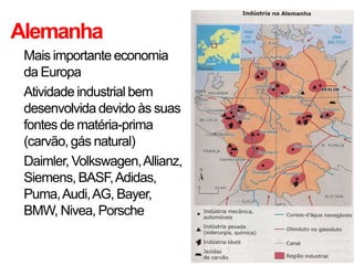 Alemanha
• Mais importante economia
da Europa
• Atividade industrial bem
desenvolvida devido às suas
fontes de matéria-prima
(carvão, gás natural)
• Daimler, Volkswagen,Allianz,
Siemens, BASF,Adidas,
Puma,Audi,AG, Bayer,
BMW, Nivea, Porsche
 