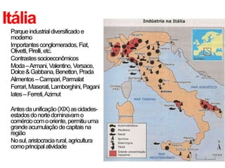 Itália
• Parqueindustrialdiversificadoe
moderno
• Importantesconglomerados,Fiat,
Olivetti,Pirelli,etc.
• Contrastessocioeconômicos
• Moda–Armani,Valentino,Versace,
Dolce&Gabbana,Benetton,Prada
• Alimentos–Campari,Parmalat
• Ferrari,Maserati,Lamborghini,Pagani
• Iates–Ferreti,Azimut
• Antesdaunificação(XIX)ascidades-
estadosdonortedominavamo
comérciocomooriente,permitiuuma
grandeacumulaçãodecapitaisna
região
• Nosul,aristocraciarural,agricultura
comoprincipalatividade
 