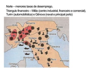 • Norte –menores taxas de desemprego,
• Triangulo financeiro –Milão (centro industrial, financeiro ecomercial),
Turim (automobilística) e Gênova (naval e principal porto)
 