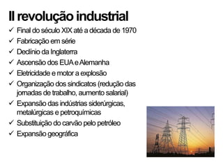 IIrevoluçãoindustrial
 Final do século XIX até adécada de 1970
 Fabricação em série
 Declínio da Inglaterra
 Ascensão dos EUAeAlemanha
 Eletricidade emotor a explosão
 Organização dos sindicatos (redução das
jornadas de trabalho, aumento salarial)
 Expansão das indústrias siderúrgicas,
metalúrgicas e petroquímicas
 Substituição do carvão pelo petróleo
 Expansão geográfica
 