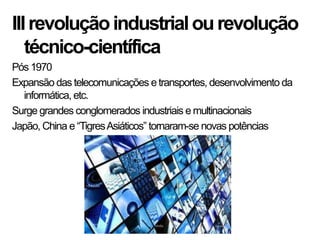 IIIrevoluçãoindustrialourevolução
técnico-científica
Pós 1970
Expansão das telecomunicações e transportes, desenvolvimento da
informática, etc.
Surge grandes conglomerados industriais e multinacionais
Japão, China e “TigresAsiáticos” tornaram-se novas potências
 