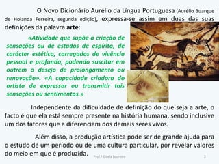 O Novo Dicionário Aurélio da Língua Portuguesa  (Aurélio Buarque de Holanda Ferreira, segunda edição) , expressa-se assim em duas das suas definições da palavra  arte : Independente da dificuldade de definição do que seja a arte, o facto é que ela está sempre presente na história humana, sendo inclusive um dos fatores que a diferenciam dos demais seres vivos. Além disso, a produção artística pode ser de grande ajuda para o estudo de um período ou de uma cultura particular, por revelar valores do meio em que é produzida. «Atividade que supõe a criação de sensações ou de estados de espírito, de carácter estético, carregados de vivência pessoal e profunda, podendo suscitar em outrem o desejo de prolongamento ou renovação». «A capacidade criadora do artista de expressar ou transmitir tais sensações ou sentimentos.» Prof.ª Gisela Loureiro 