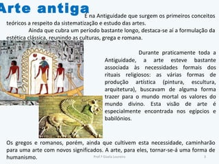 Arte antiga É na Antiguidade que surgem os primeiros conceitos teóricos a respeito da sistematização e estudo das artes.  Ainda que cubra um período bastante longo, destaca-se aí a formulação da estética clássica, reunindo as culturas, grega e romana. Os gregos e romanos, porém, ainda que cultivem esta necessidade, caminharão para uma arte com novos significados. A arte, para eles, tornar-se-á uma forma de humanismo. Durante praticamente toda a Antiguidade, a arte esteve bastante associada às necessidades formais dos rituais religiosos: as várias formas de produção artística (pintura, escultura, arquitetura), buscavam de alguma forma trazer para o mundo mortal os valores do mundo divino. Esta visão de arte é especialmente encontrada nos egípcios e babilónios. Prof.ª Gisela Loureiro 