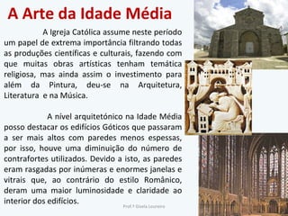 A Arte da Idade Média A Igreja Católica assume neste período um papel de extrema importância filtrando todas as produções científicas e culturais, fazendo com que muitas obras artísticas tenham temática religiosa, mas ainda assim o investimento para além da Pintura, deu-se na Arquitetura, Literatura  e na Música.  A nível arquitetónico na Idade Média posso destacar os edifícios Góticos que passaram a ser mais altos com paredes menos espessas, por isso, houve uma diminuição do número de contrafortes utilizados. Devido a isto, as paredes eram rasgadas por inúmeras e enormes janelas e vitrais que, ao contrário do estilo Românico, deram uma maior luminosidade e claridade ao interior dos edifícios.  Prof.ª Gisela Loureiro 