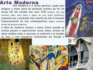 Arte Moderna Arte Moderna é o termo genérico usado para designar a maior parte da produção artística do fim do século XIX até meados dos anos 1970  (embora não haja consenso sobre essas datas e alguns de seus traços distintivos) , enquanto que a produção mais recente da arte é chamada frequentemente de arte contemporânea  (alguns preferem chamar de arte pós-moderna) . A ideia de moderno começa a tomar forma quando os artistas passam a experimentar novas visões, através de ideias inéditas sobre a natureza, os materiais e as funções da arte, e com frequência caminhando em direção à abstração. Prof.ª Gisela Loureiro 