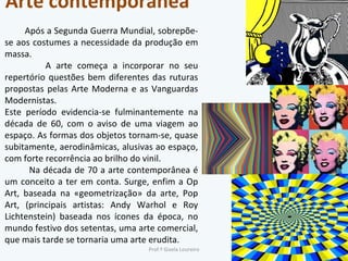 Arte contemporânea Após a Segunda Guerra Mundial, sobrepõe-se aos costumes a necessidade da produção em massa.  A arte começa a incorporar no seu repertório questões bem diferentes das ruturas propostas pelas Arte Moderna e as Vanguardas Modernistas. Este período evidencia-se fulminantemente na década de 60, com o aviso de uma viagem ao espaço. As formas dos objetos tornam-se, quase subitamente, aerodinâmicas, alusivas ao espaço, com forte recorrência ao brilho do vinil.  Na década de 70 a arte contemporânea é um conceito a ter em conta. Surge, enfim a Op Art, baseada na «geometrização» da arte, Pop Art, (principais artistas: Andy Warhol e Roy Lichtenstein) baseada nos ícones da época, no mundo festivo dos setentas, uma arte comercial, que mais tarde se tornaria uma arte erudita. Prof.ª Gisela Loureiro 
